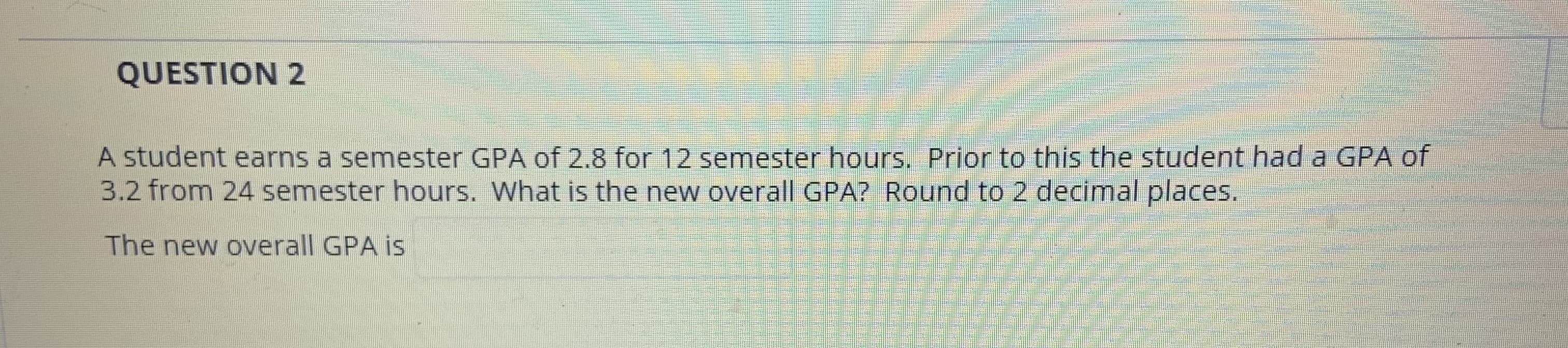 A student earns a semester GPA of 2.8 for 12 semester hours. Prior to this the student had a GPA of
3.2 from 24 semester hours. What is the new overall GPA? Round to 2 decimal places.
