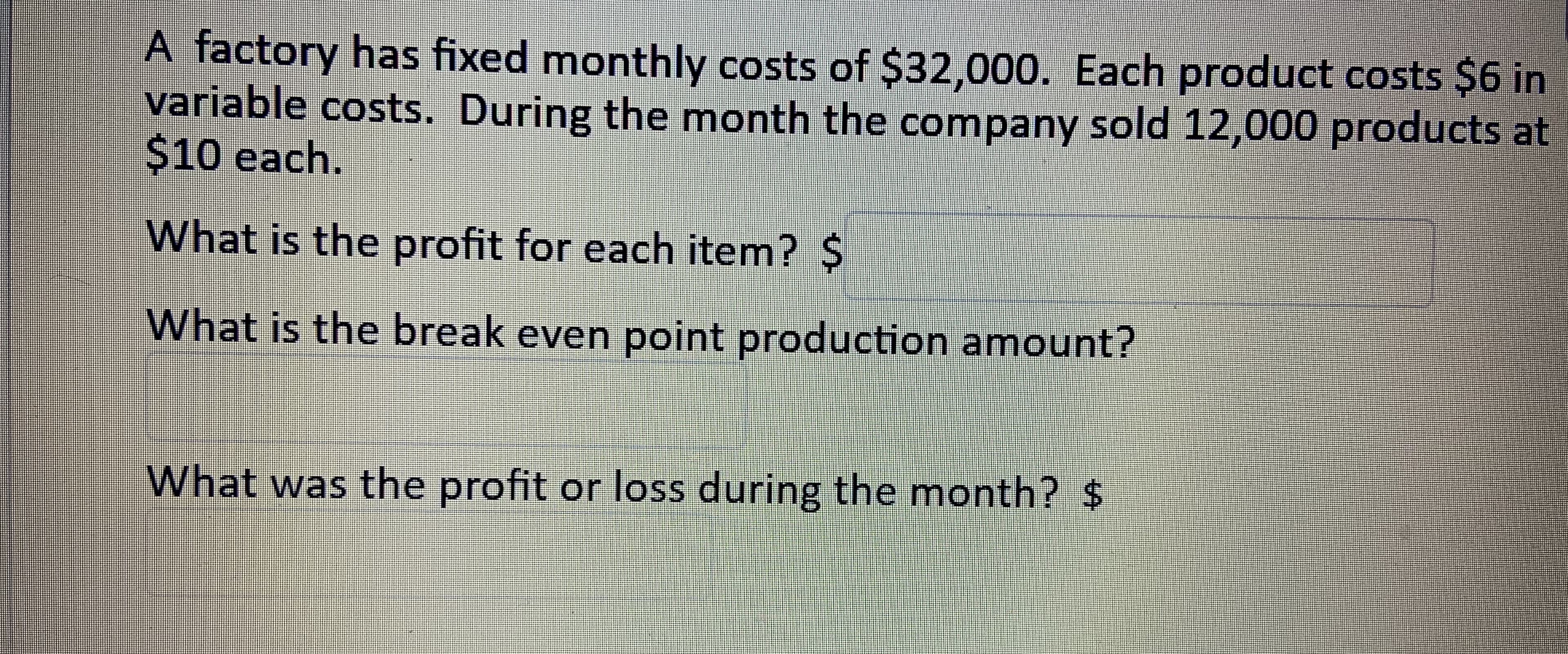 A factory has fixed monthly costs of $32,000. Each product costs $6 in
variable costs. During the month the company sold 12,000 products at
$10 each.
What is the profit for each item? $
What is the break even point production amount?
What was the profit or loss during the month? $
