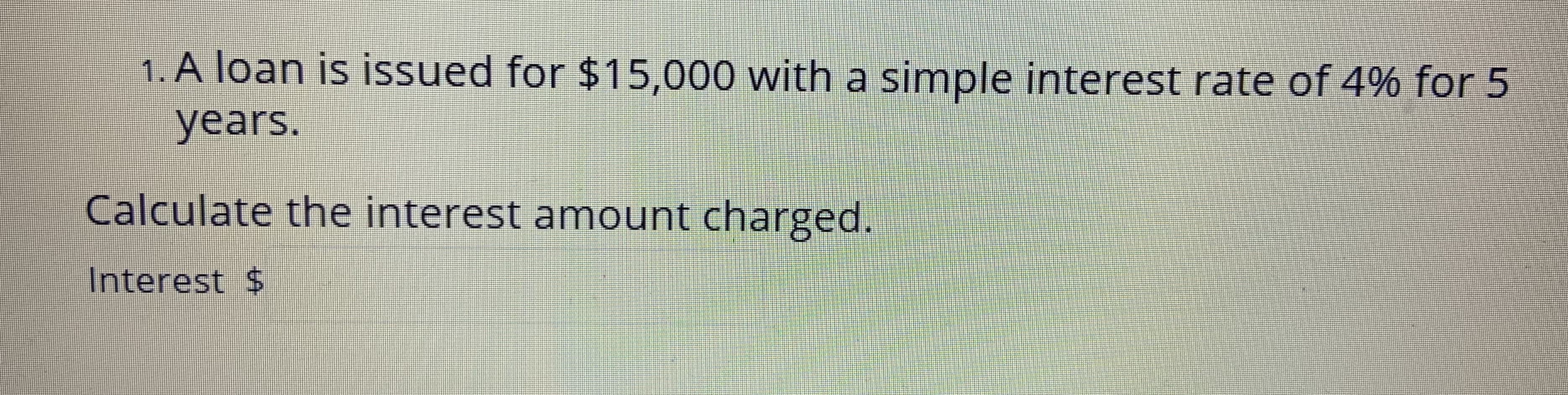 1. A loan is issued for $15,000 with a simple interest rate of 4% for 5
years.
Calculate the interest amount charged.
Interest $
