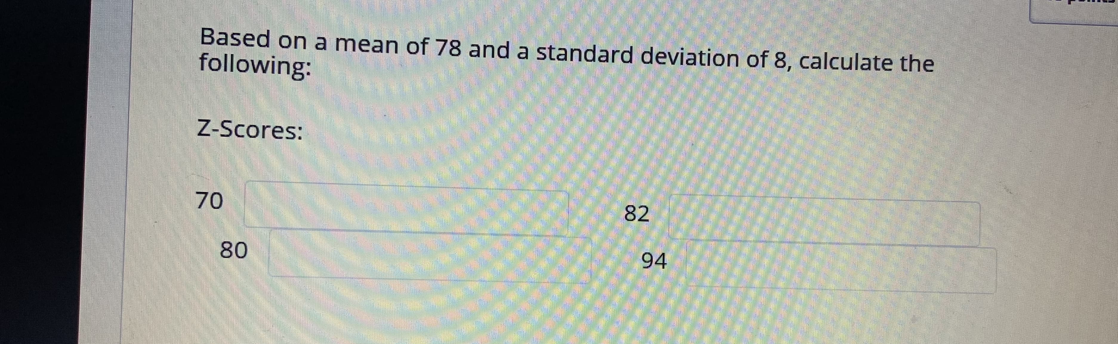 Based on a mean of 78 and a standard deviation of 8, calculate the
following:
Z-Scores:
70
82
80
94
