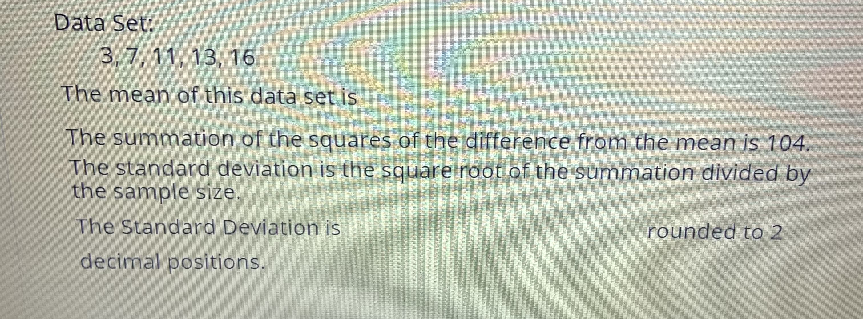 Data Set:
3,7, 11, 13, 16
The mean of this data set is
The summation of the squares of the difference from the mean is 104.
The standard deviation is the square root of the summation divided by
the sample size.
The Standard Deviation is
rounded to 2
decimal positions.
