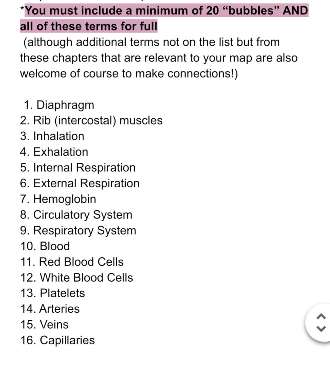 *You must include a minimum of 20 "bubbles" AND
all of these terms for full
(although additional terms not on the list but from
these chapters that are relevant to your map are also
welcome of course to make connections!)
1. Diaphragm
2. Rib (intercostal) muscles
3. Inhalation
4. Exhalation
5. Internal Respiration
6. External Respiration
7. Hemoglobin
8. Circulatory System
9. Respiratory System
10. Blood
11. Red Blood Cells
12. White Blood Cells
13. Platelets
14. Arteries
15. Veins
16. Capillaries
< >
