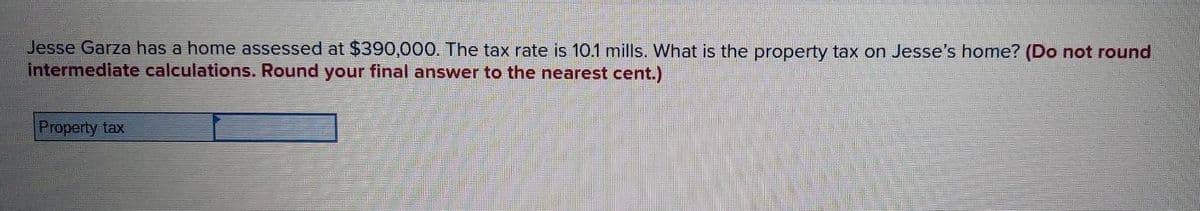 Jesse Garza has a home assessed at $390,000. The tax rate is 10.1 mills. What is the property tax on Jesse's home? (Do not round
intermediate calculations. Round your final answer to the nearest cent.)
Property tax
