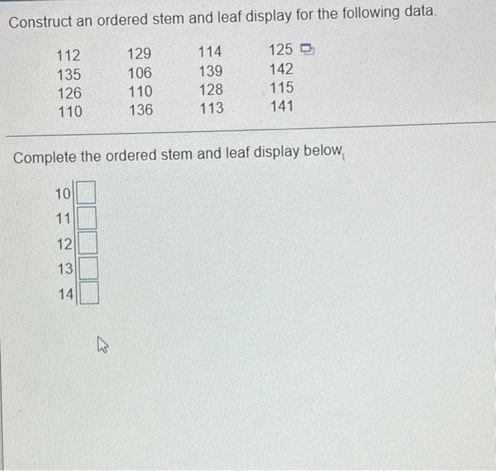 Construct an ordered stem and leaf display for the following data.
112
129
114
125 O
106
142
139
128
135
110
136
126
115
110
113
141
Complete the ordered stem and leaf display below,
10
11
12
13
14
