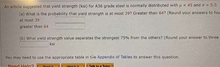 An article suggested that yield strength (ksi) for A36 grade steel is normally distributed with u = 45 and o = 5.0.
(a) What is the probability that yield strength is at most 39? Greater than 64? (Round your answers to fou
at most 39
greater than 64
(b) What yield strength value separates the strongest 75% from the others? (Round your answer to three
ksi
You may need to use the appropriate table in tie Appendix of Tables to answer this question.
Need Heln?
Desd it
Watch It
Talk to a Tutor
