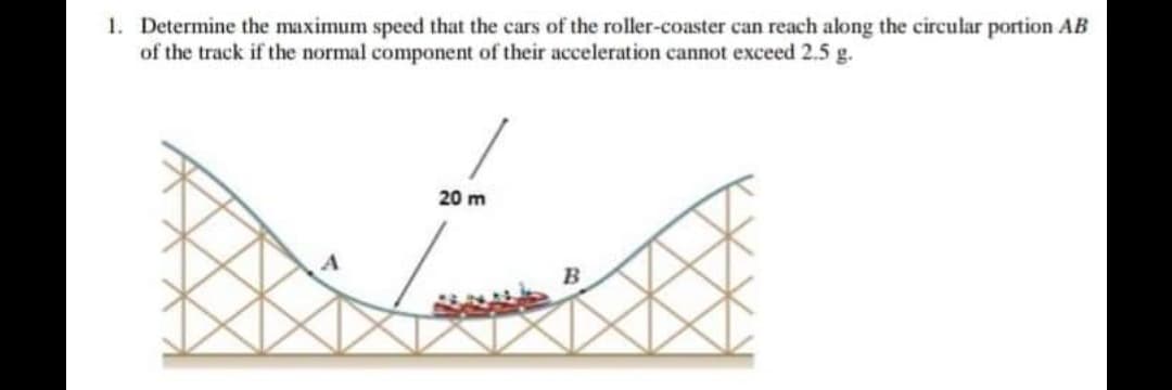 1. Determine the maximum speed that the cars of the roller-coaster can reach along the circular portion AB
of the track if the normal component of their acceleration cannot exceed 2.5 g.
20 m
