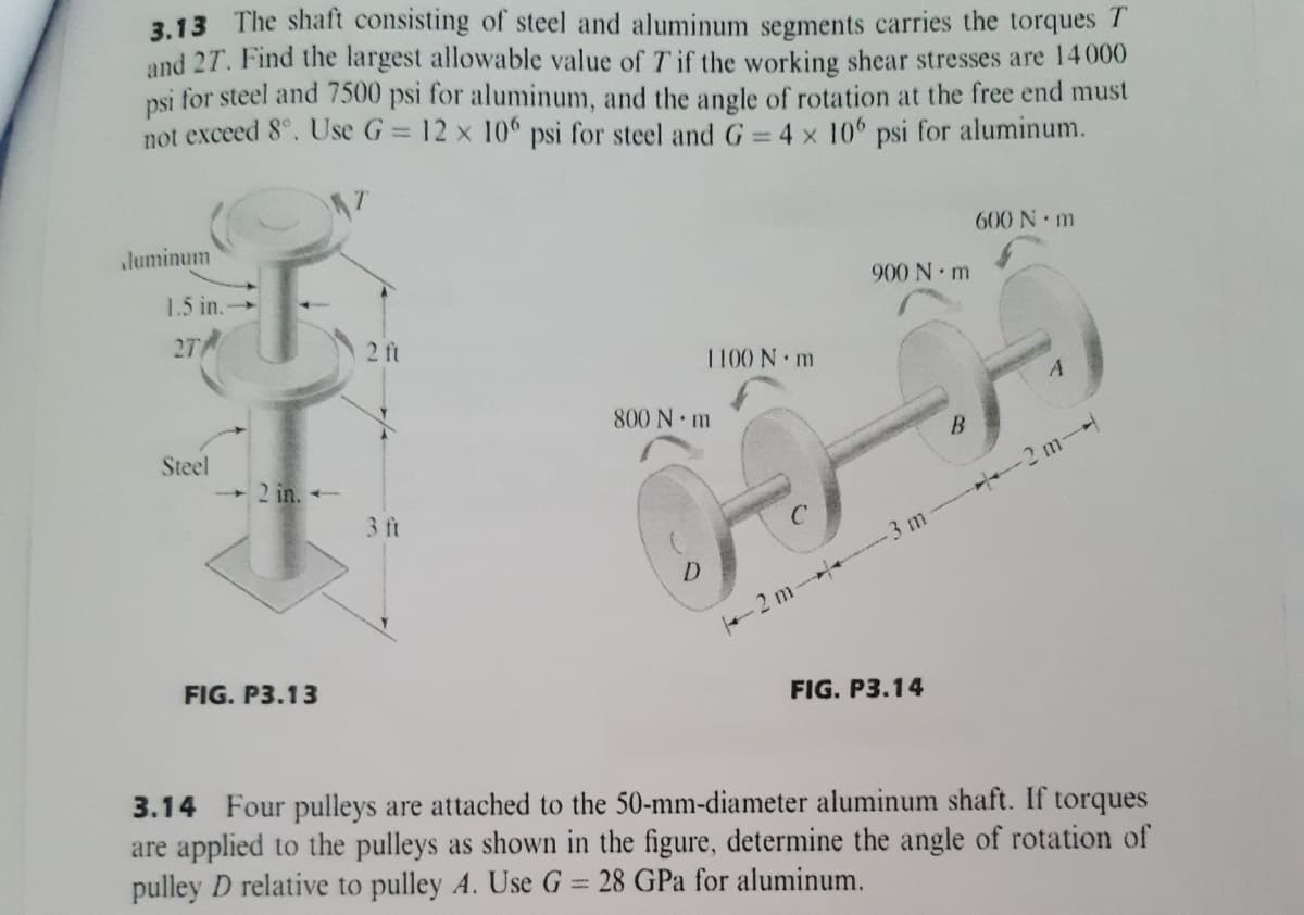 3.13 The shaft consisting of steel and aluminum segments carries the torques T
and 27. Find the largest allowable value of T if the working shear stresses are 14000
psi for steel and 7500 psi for aluminum, and the angle of rotation at the free end must
not exceed 8°. Use G= 12 x 10° psi for steel and G 4 x 106 psi for aluminum.
luminum
600 N m
1.5 in.
900 N m
27
2 ft
1100 N m
800 N m
Steel
2 m-
2 in. -
3 ft
2 m-- 3 m
FIG. P3.13
FIG. P3.14
3.14 Four pulleys are attached to the 50-mm-diameter aluminum shaft. If torques
are applied to the pulleys as shown in the figure, determine the angle of rotation of
pulley D relative to pulley A. Use G = 28 GPa for aluminum.
