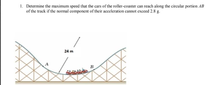 1. Determine the maximum speed that the cars of the roller-coaster can reach along the circular portion AB
of the track if the normal component of their acceleration cannot exceed 2.8 g.
24 m
B
