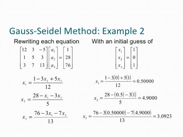 Gauss-Seidel Method: Example 2
Rewriting each equation With an initial guess of
[12 3 -5 a,
15
189
3 a2 =28
1-0
3
76
X₁
x₂ =
X₂
7 13 a
1-3x₂ + 5x₂
12
28-x₁ - 3x₂
5
76-3x, -7x₂
13
X₂
x₁ =
1-3(0)+5(1)
12
x₂ =
28-(0.5)-3(1)
5
= 4.9000
76-3(0.50000)-7(4.9000)
13
= 0.50000
= 3.0923