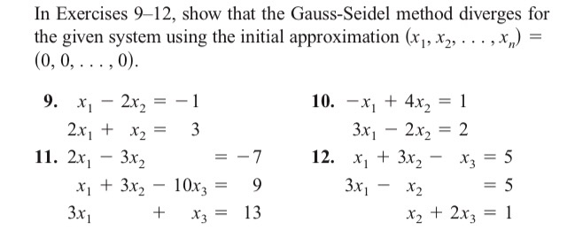 In Exercises 9-12, show that the Gauss-Seidel method diverges for
the given system using the initial approximation (x₁, x₂,..., x₁) =
(0, 0, . . . , 0).
9.
-
-
2x₂ = − 1
X₁
10. x₁ + 4x₂ = 1
2x₁ + x₂ =
3
3x₁2x₂ = 2
11. 2x₁ - 3x₂
-7
12. x₁ + 3x₂
X1
x3 = 5
-
X2
x₁ + 3x₂
10x3
9
3x₁ -
= 5
x₂ + 2x3 = 1
3x1
+
=
=
X3 =
13