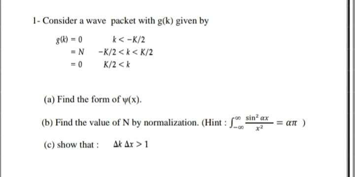 1- Consider a wave packet with g(k) given by
g(k) = 0
k < -K/2
= N -K/2 < k < K/2
= 0
K/2 < k
(a) Find the form of y(x).
sin? ax
(b) Find the value of N by normalization. (Hint : [
an )
x2
(c) show that :
Ak Ax > 1
