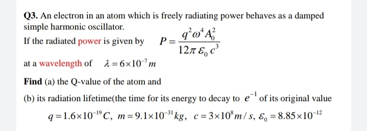Q3. An electron in an atom which is freely radiating power behaves as a damped
simple harmonic oscillator.
If the radiated power is given by
P =
127 E, c³
at a wavelength of 2=6×10m
Find (a) the Q-value of the atom and
(b) its radiation lifetime(the time for its energy to decay to e of its original value
q = 1.6×101°C, m =9.1x10' kg, c = 3×10 m/s, ɛ, = 8.85×1012
