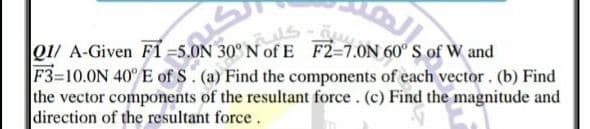 QU A-Given F1-S0ON
F3-10.0N 40° E of S. (a) Find the components of each vector. (b) Find
the vector components of the resultant force . (c) Find the magnitude and
direction of the resultant force .
30 N of E F2-7.ON 60° S of W and
