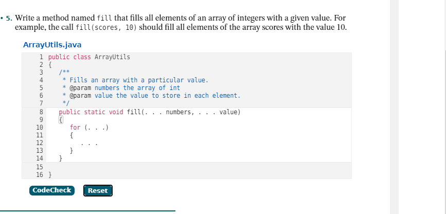 • 5. Write a method named fill that fills all elements of an array of integers with a given value. For
example, the call fill(scores, 10) should fill all elements of the array scores with the value 10.
ArrayUtils.java
1 public class ArrayUtils
2 {
3
/**
* Fills an array with a particular value.
* @param numbers the array of int
@param value the value to store in each element.
4
6
7
*/
public static void fill(. . . numbers, . . . value)
10
for (. . .)
{
11
12
13
}
}
14
15
16 }
CodeCheck
Reset
