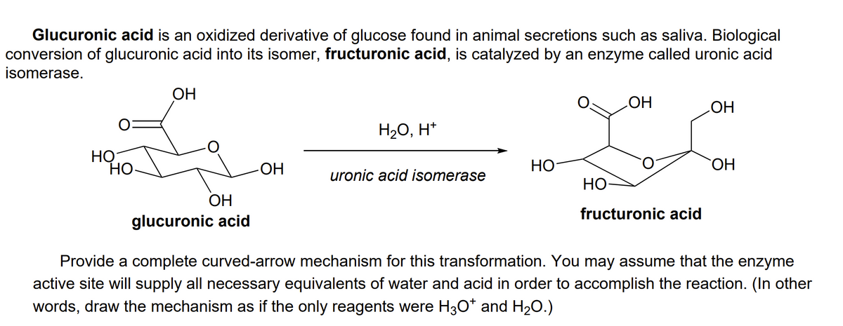Glucuronic acid is an oxidized derivative of glucose found in animal secretions such as saliva. Biological
conversion of glucuronic acid into its isomer, fructuronic acid, is catalyzed by an enzyme called uronic acid
isomerase.
OH
HO
HO
H20, H*
НО
Но-
Но-
НО
HO
uronic acid isomerase
Но
ОН
fructuronic acid
glucuronic acid
Provide a complete curved-arrow mechanism for this transformation. You may assume that the enzyme
active site will supply all necessary equivalents of water and acid in order to accomplish the reaction. (In other
words, draw the mechanism as if the only reagents were H3O* and H20.)
