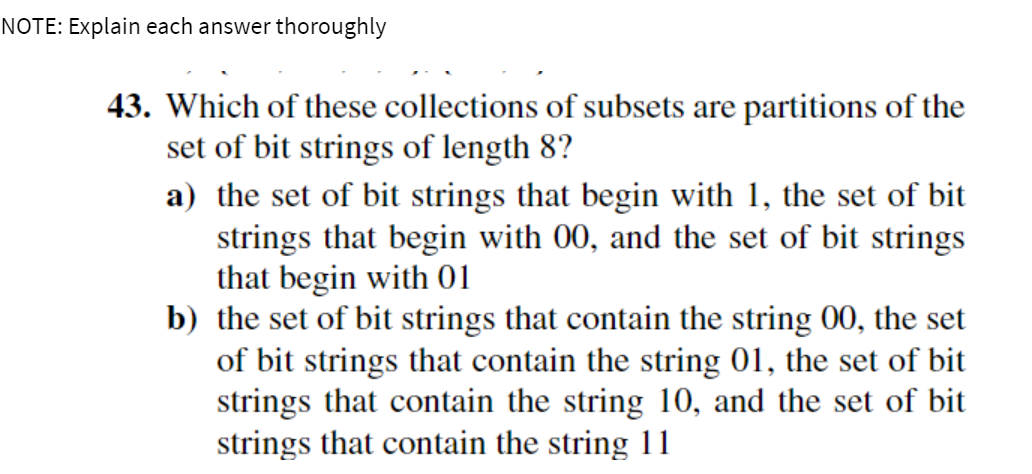 NOTE: Explain each answer thoroughly
43. Which of these collections of subsets are partitions of the
set of bit strings of length 8?
a) the set of bit strings that begin with 1, the set of bit
strings that begin with 00, and the set of bit strings
that begin with 01
b) the set of bit strings that contain the string 00, the set
of bit strings that contain the string 01, the set of bit
strings that contain the string 10, and the set of bit
strings that contain the string 11