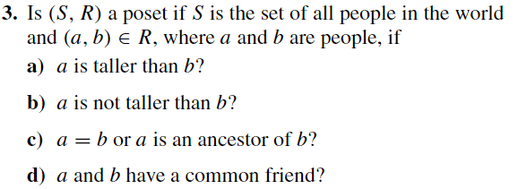 3. Is (S, R) a poset if S is the set of all people in the world
and (a, b) ≤ R, where a and b are people, if
a) a is taller than b?
b) a is not taller than b?
c) a = b or a is an ancestor of b?
d) a and b have a common friend?