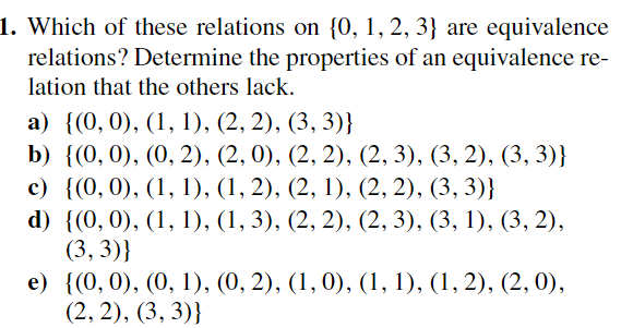 1. Which of these relations on {0, 1, 2, 3} are equivalence
relations? Determine the properties of an equivalence re-
lation that the others lack.
a) {(0, 0), (1, 1), (2, 2), (3, 3)}
b) {(0, 0), (0, 2), (2, 0), (2, 2), (2, 3), (3, 2), (3, 3)}
c) {(0, 0), (1, 1), (1, 2), (2, 1), (2, 2), (3, 3)}
d) {(0, 0), (1, 1), (1, 3), (2, 2), (2, 3), (3, 1), (3, 2),
(3,3)}
e) {(0, 0), (0, 1), (0, 2), (1, 0), (1, 1), (1, 2), (2, 0),
(2, 2), (3, 3)}