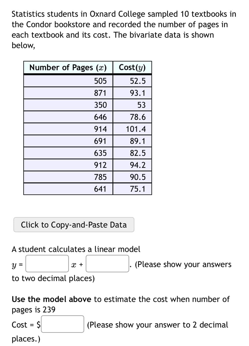 Statistics students in Oxnard College sampled 10 textbooks in
the Condor bookstore and recorded the number of pages in
each textbook and its cost. The bivariate data is shown
below,
Number of Pages (x)
505
871
350
646
914
691
635
912
785
641
Cost(y)
52.5
93.1
53
78.6
101.4
89.1
82.5
94.2
90.5
75.1
Click to Copy-and-Paste Data
A student calculates a linear model
y =
to two decimal places)
X +
(Please show your answers
Use the model above to estimate the cost when number of
pages is 239
Cost = $
places.)
(Please show your answer to 2 decimal