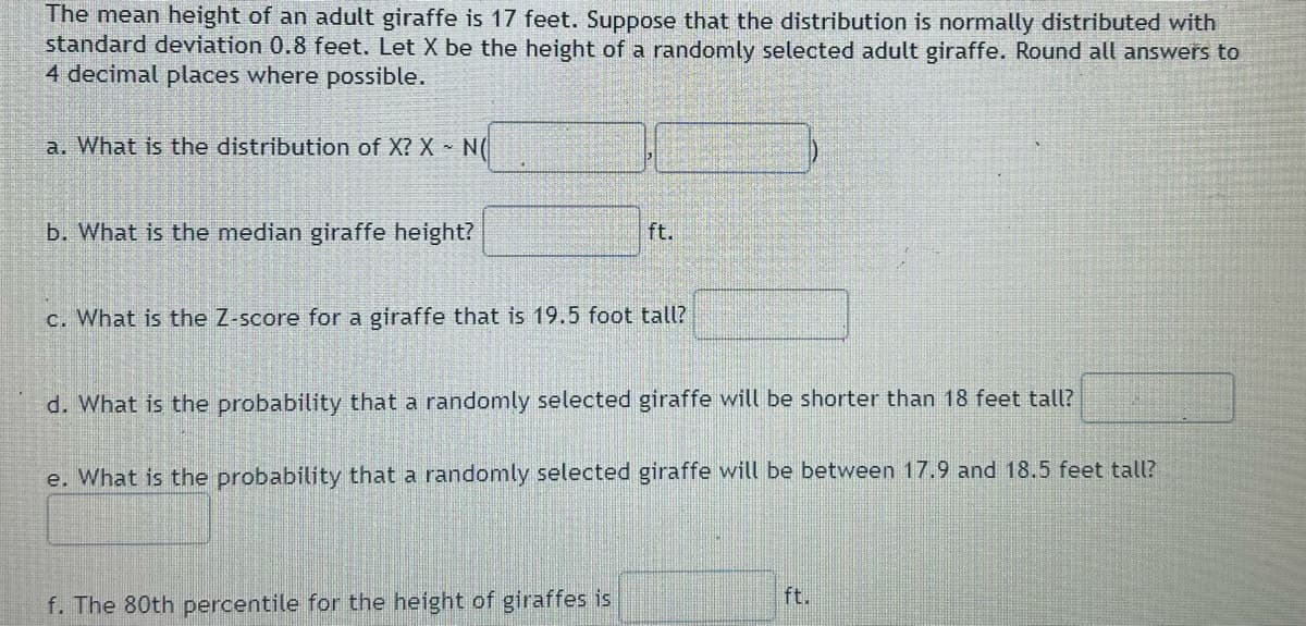 The mean height of an adult giraffe is 17 feet. Suppose that the distribution is normally distributed with
standard deviation 0.8 feet. Let X be the height of a randomly selected adult giraffe. Round all answers to
4 decimal places where possible.
a. What is the distribution of X? X - N(
b. What is the median giraffe height?
ft.
c. What is the Z-score for a giraffe that is 19.5 foot tall?
d. What is the probability that a randomly selected giraffe will be shorter than 18 feet tall?
e. What is the probability that a randomly selected giraffe will be between 17.9 and 18.5 feet tall?
f. The 80th percentile for the height of giraffes is
ft.