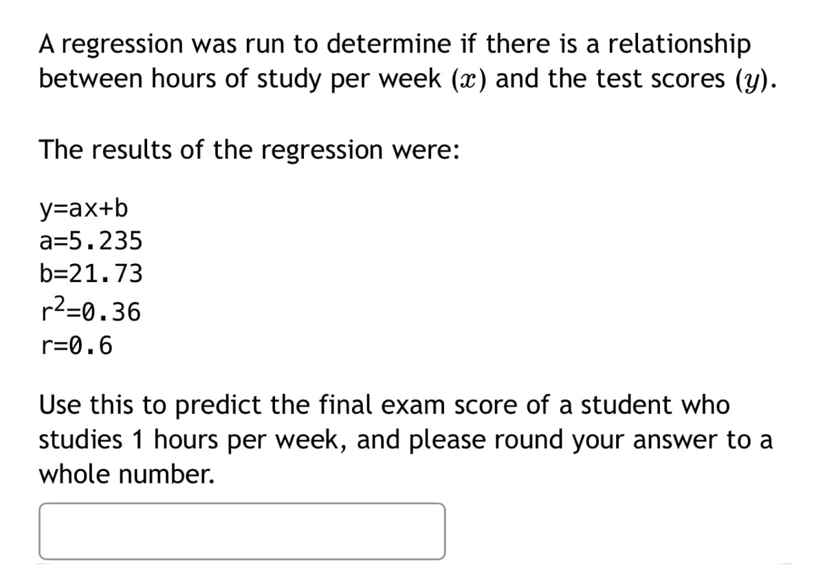 A regression was run to determine if there is a relationship
between hours of study per week (x) and the test scores (y).
The results of the regression were:
y=ax+b
a=5.235
b=21.73
r²-0.36
r=0.6
Use this to predict the final exam score of a student who
studies 1 hours per week, and please round your answer to a
whole number.