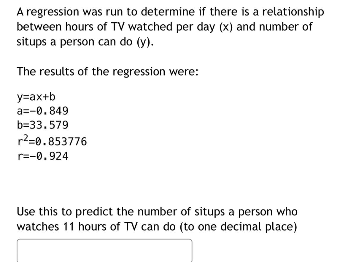 A regression was run to determine if there is a relationship
between hours of TV watched per day (x) and number of
situps a person can do (y).
The results of the regression were:
y=ax+b
a=-0.849
b=33.579
r²=0.853776
r=-0.924
Use this to predict the number of situps a person who
watches 11 hours of TV can do (to one decimal place)