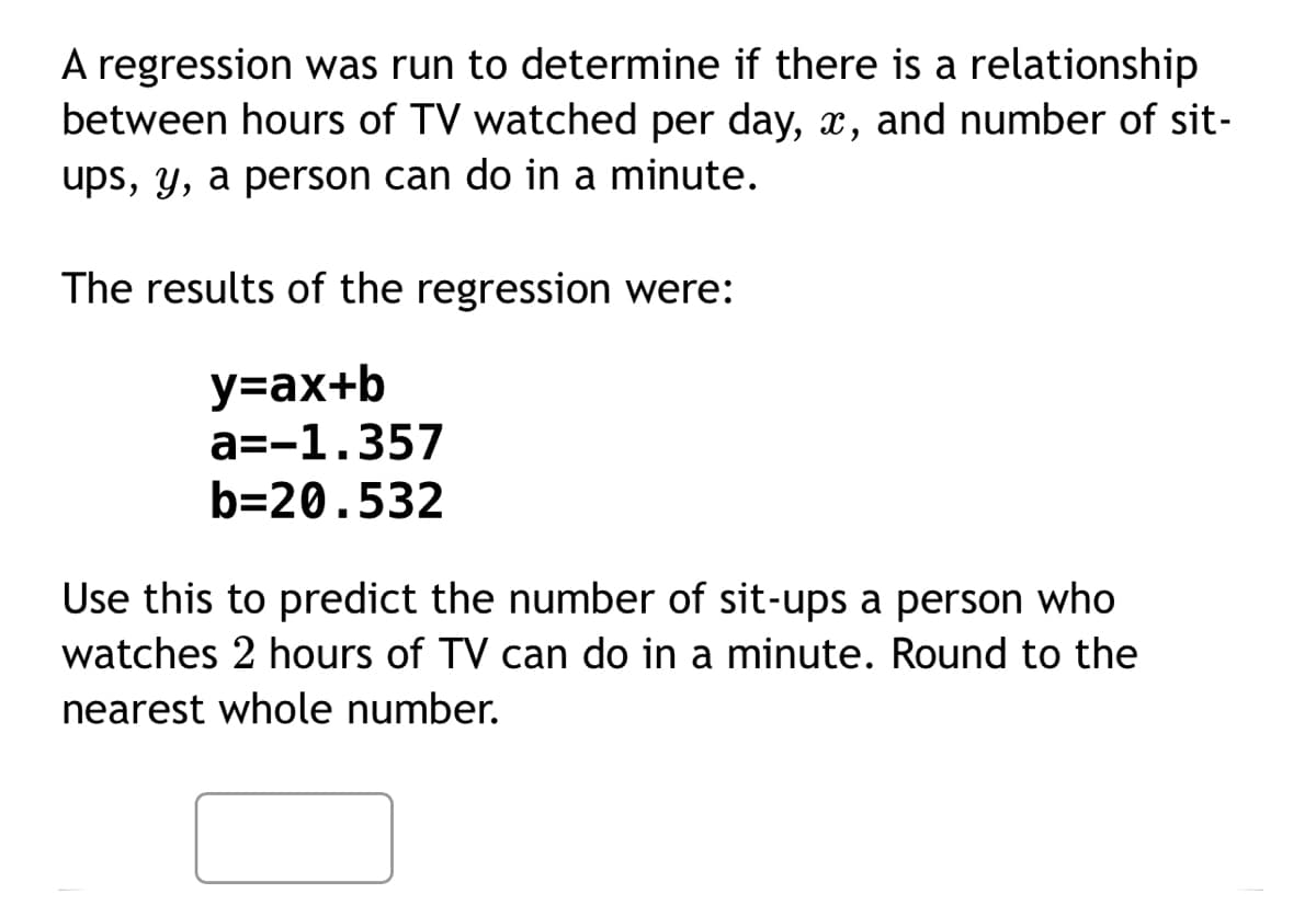 A regression was run to determine if there is a relationship
between hours of TV watched per day, x, and number of sit-
ups, y, a person can do in a minute.
The results of the regression were:
y=ax+b
a=-1.357
b=20.532
Use this to predict the number of sit-ups a person who
watches 2 hours of TV can do in a minute. Round to the
nearest whole number.