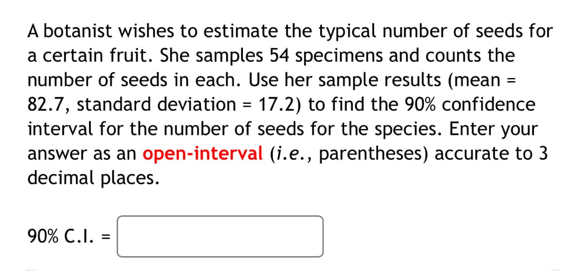 A botanist wishes to estimate the typical number of seeds for
a certain fruit. She samples 54 specimens and counts the
number of seeds in each. Use her sample results (mean =
82.7, standard deviation = 17.2) to find the 90% confidence
interval for the number of seeds for the species. Enter your
answer as an open-interval (i.e., parentheses) accurate to 3
decimal places.
90% C.I.
=