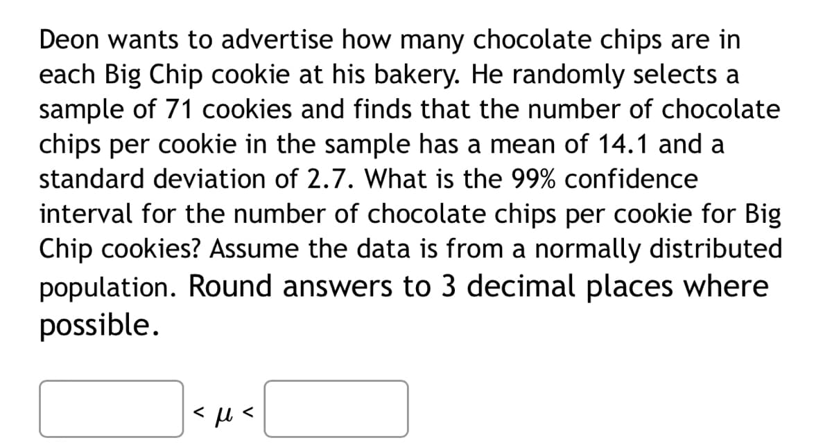 Deon wants to advertise how many chocolate chips are in
each Big Chip cookie at his bakery. He randomly selects a
sample of 71 cookies and finds that the number of chocolate
chips per cookie in the sample has mean of 14.1 and a
standard deviation of 2.7. What is the 99% confidence
interval for the number of chocolate chips per cookie for Big
Chip cookies? Assume the data is from a normally distributed
population. Round answers to 3 decimal places where
possible.
<μ<