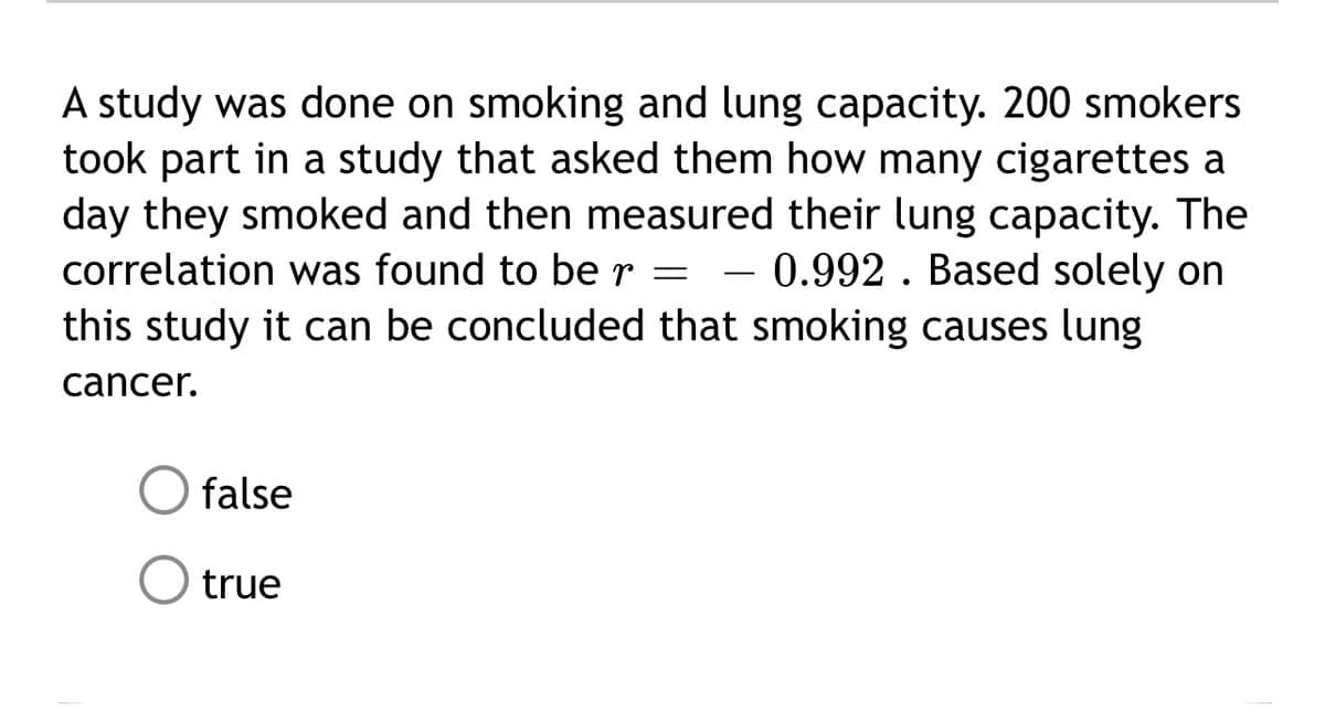 A study was done on smoking and lung capacity. 200 smokers
took part in a study that asked them how many cigarettes a
day they smoked and then measured their lung capacity. The
correlation was found to be r - 0.992. Based solely on
this study it can be concluded that smoking causes lung
cancer.
false
true
-
