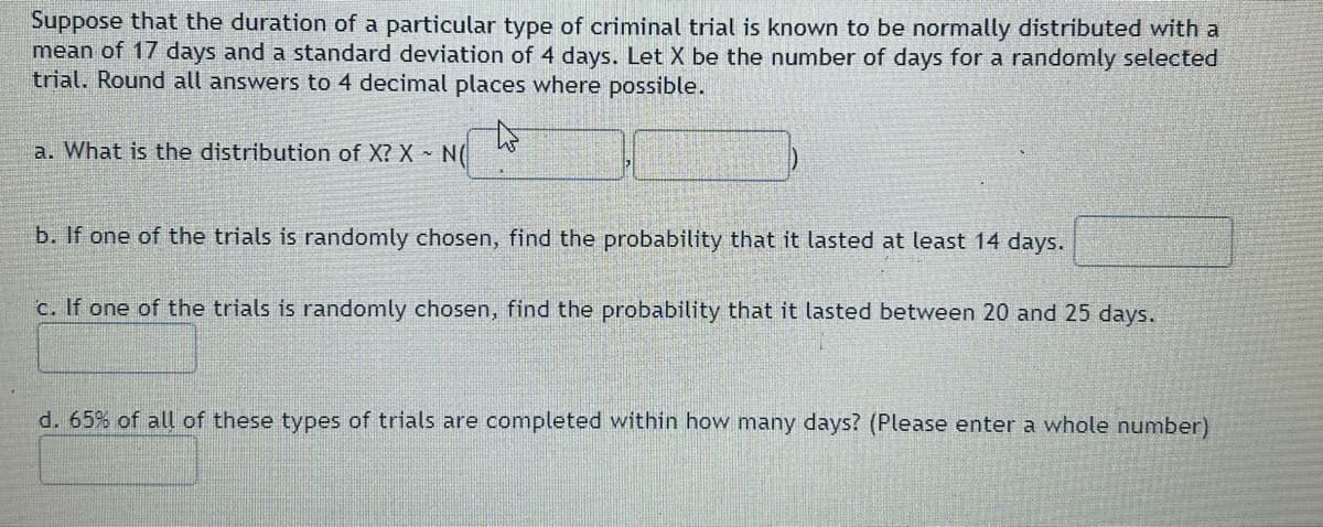 Suppose that the duration of a particular type of criminal trial is known to be normally distributed with a
mean of 17 days and a standard deviation of 4 days. Let X be the number of days for a randomly selected
trial. Round all answers to 4 decimal places where possible.
to
a. What is the distribution of X? X - N(
b. If one of the trials is randomly chosen, find the probability that it lasted at least 14 days.
c. If one of the trials is randomly chosen, find the probability that it lasted between 20 and 25 days.
d. 65% of all of these types of trials are completed within how many days? (Please enter a whole number)