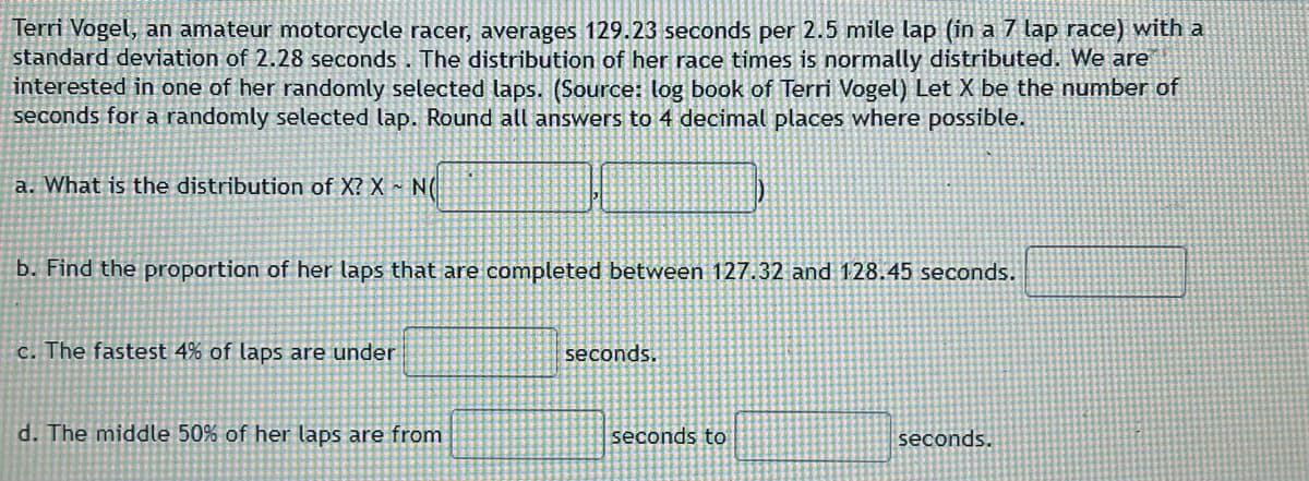 Terri Vogel, an amateur motorcycle racer, averages 129.23 seconds per 2.5 mile lap (in a 7 lap race) with a
standard deviation of 2.28 seconds. The distribution of her race times is normally distributed. We are
interested in one of her randomly selected laps. (Source: log book of Terri Vogel) Let X be the number of
seconds for a randomly selected lap. Round all answers to 4 decimal places where possible.
a. What is the distribution of X? X NO
b. Find the proportion of her laps that are completed between 127.32 and 128.45 seconds.
c. The fastest 4% of laps are under
d. The middle 50% of her laps are from
seconds.
seconds to
seconds.