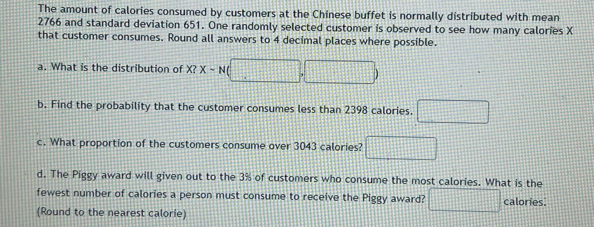 The amount of calories consumed by customers at the Chinese buffet is normally distributed with mean
2766 and standard deviation 651. One randomly selected customer is observed to see how many calories X
that customer consumes. Round all answers to 4 decimal places where possible.
a. What is the distribution of X? X~ N(
b. Find the probability that the customer consumes less than 2398 calories.
c. What proportion of the customers consume over 3043 calories?
d. The Piggy award will given out to the 3% of customers who consume the most calories. What is the
fewest number of calories a person must consume to receive the Piggy award?
calories.
(Round to the nearest calorie)