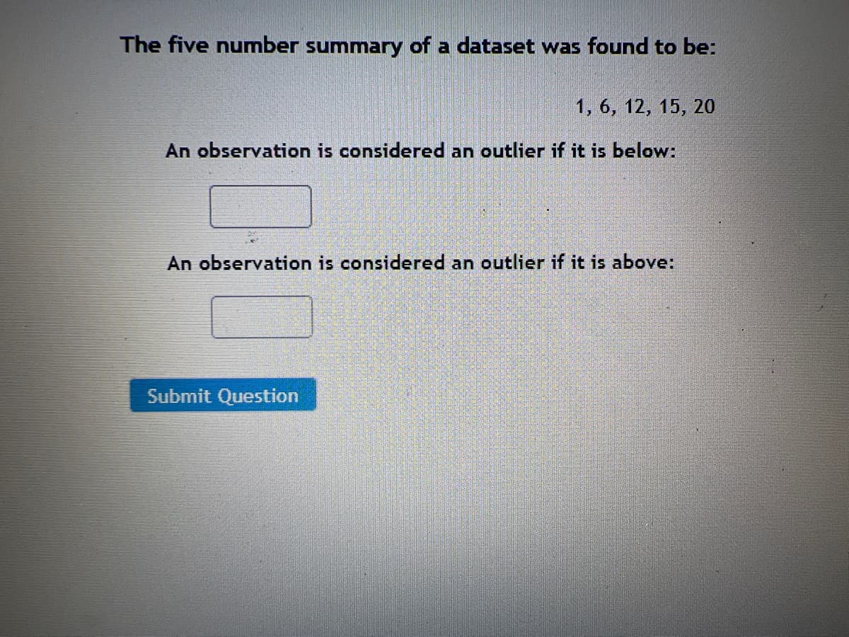 The five number summary of a dataset was found to be:
1, 6, 12, 15, 20
An observation is considered an outlier if it is below:
An observation is considered an outlier if it is above:
Submit Question