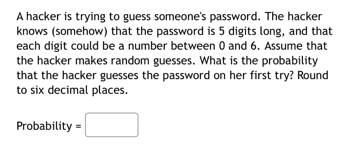 A hacker is trying to guess someone's password. The hacker
knows (somehow) that the password is 5 digits long, and that
each digit could be a number between 0 and 6. Assume that
the hacker makes random guesses. What is the probability
that the hacker guesses the password on her first try? Round
to six decimal places.
Probability =