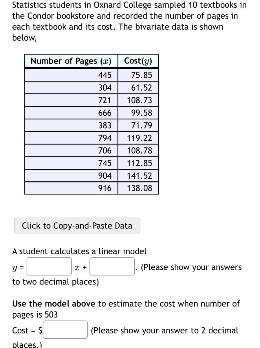Statistics students in Oxnard College sampled 10 textbooks in
the Condor bookstore and recorded the number of pages in
each textbook and its cost. The bivariate data is shown
below,
Number of Pages (x)
445
304
721
666
383
794
706
745
904
916
Cost(y)
75.85
61.52
108.73
99.58
71.79
119.22
108.78
112.85
141.52
138.08
Click to Copy-and-Paste Data
A student calculates a linear model
y =
to two decimal places)
X +
(Please show your answers
Use the model above to estimate the cost when number of
pages is 503
Cost = $
places.)
(Please show your answer to 2 decimal
