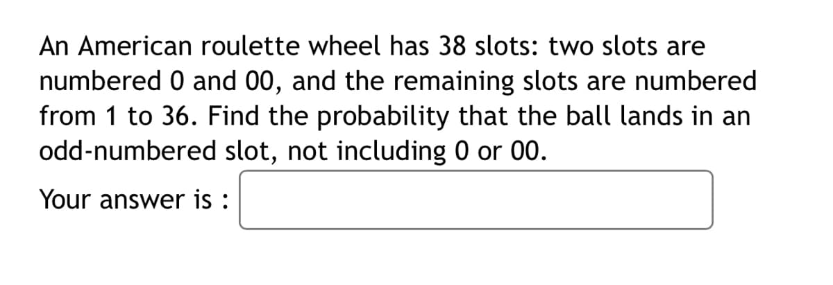 An American roulette wheel has 38 slots: two slots are
numbered 0 and 00, and the remaining slots are numbered
from 1 to 36. Find the probability that the ball lands in an
odd-numbered slot, not including 0 or 00.
Your answer is :