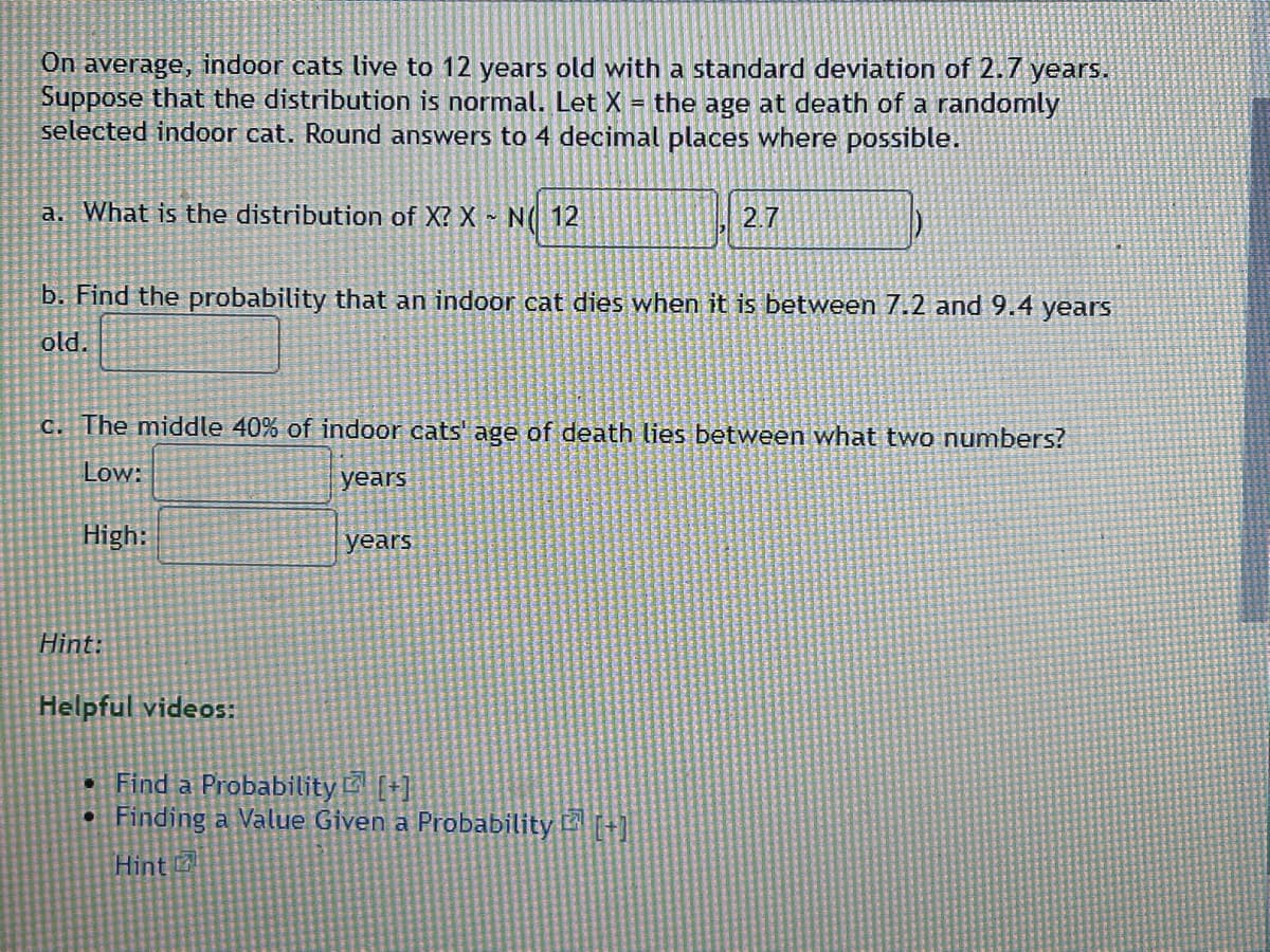 On average, indoor cats live to 12 years old with a standard deviation of 2.7 years.
Suppose that the distribution is normal. Let X = the age at death of a randomly
selected indoor cat. Round answers to 4 decimal places where possible.
a. What is the distribution of X? X~ N( 12
b. Find the probability that an indoor cat dies when it is between 7.2 and 9.4 years
old.
c. The middle 40% of indoor cats' age of death lies between what two numbers?
Low:
years
High:
Hint:
Helpful videos:
2.7
years
• Find a Probability [+]
• Finding a Value Given a Probability [+]
Hint