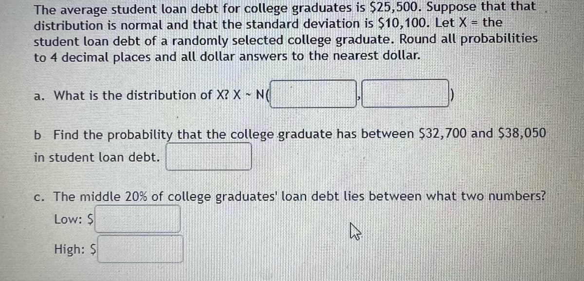 The average student loan debt for college graduates is $25,500. Suppose that that
distribution is normal and that the standard deviation is $10,100. Let X = the
student loan debt of a randomly selected college graduate. Round all probabilities
to 4 decimal places and all dollar answers to the nearest dollar.
a. What is the distribution of X? X ~ N(
b Find the probability that the college graduate has between $32,700 and $38,050
in student loan debt.
c. The middle 20% of college graduates' loan debt lies between what two numbers?
Low: $
►
High: $