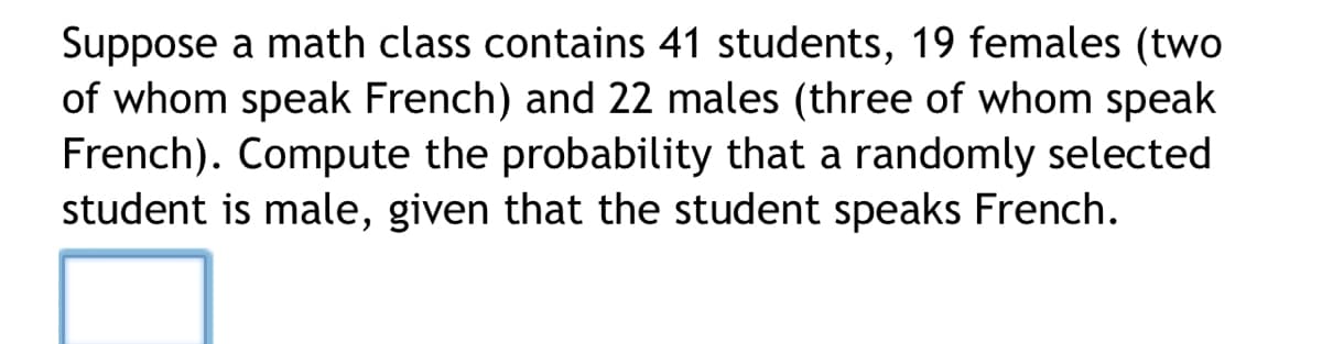 Suppose a math class contains 41 students, 19 females (two
of whom speak French) and 22 males (three of whom speak
French). Compute the probability that a randomly selected
student is male, given that the student speaks French.