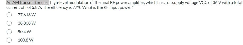 An AM transmitter uses high-level modulation of the final RF power amplifier, which has a dc supply voltage VCC of 36 V with a total
current of 1 of 2.8 A. The efficiency is 77%. What is the RF input power?
77.616 W
38.808 W
50.4 W
100.8 W
O O