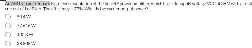 An AM transmitter uses high-level modulation of the final RF power amplifier, which has a dc supply voltage VCC of 36 V with a total
current of 1 of 2.8 A. The efficiency is 77%. What is the carrier output power?
50.4 W
77.616 W
100.8 W
38.808 W