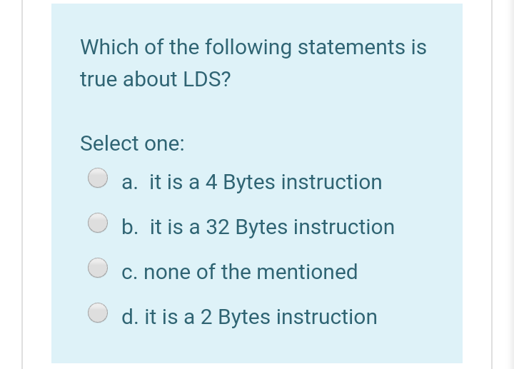 Which of the following statements is
true about LDS?
Select one:
a. it is a 4 Bytes instruction
b. it is a 32 Bytes instruction
c. none of the mentioned
d. it is a 2 Bytes instruction

