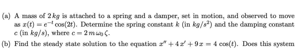 (a) A mass of 2 kg is attached to a spring and a damper, set in motion, and observed to move
as x(t) = e-t cos(2t). Determine the spring constant k (in kg/s2) and the damping constant
c (in kg/s), where c = 2 mwo 5.
(b) Find the steady state solution to the equation x" + 4 x' + 9 x = 4 cos(t). Does this system
