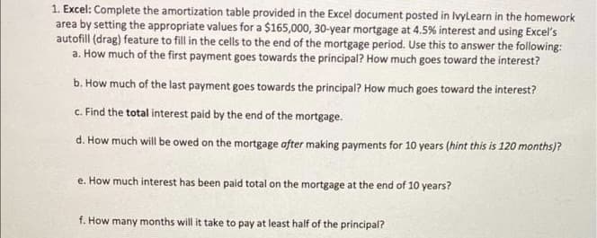 1. Excel: Complete the amortization table provided in the Excel document posted in Ivylearn in the homework
area by setting the appropriate values for a $165,000, 30-year mortgage at 4.5% interest and using Excel's
autofill (drag) feature to fill in the cells to the end of the mortgage period. Use this to answer the following:
a. How much of the first payment goes towards the principal? How much goes toward the interest?
b. How much of the last payment goes towards the principal? How much goes toward the interest?
c. Find the total interest paid by the end of the mortgage.
d. How much will be owed on the mortgage after making payments for 10 years (hint this is 120 months)?
e. How much interest has been paid total on the mortgage at the end of 10 years?
f. How many months will it take to pay at least half of the principal?
