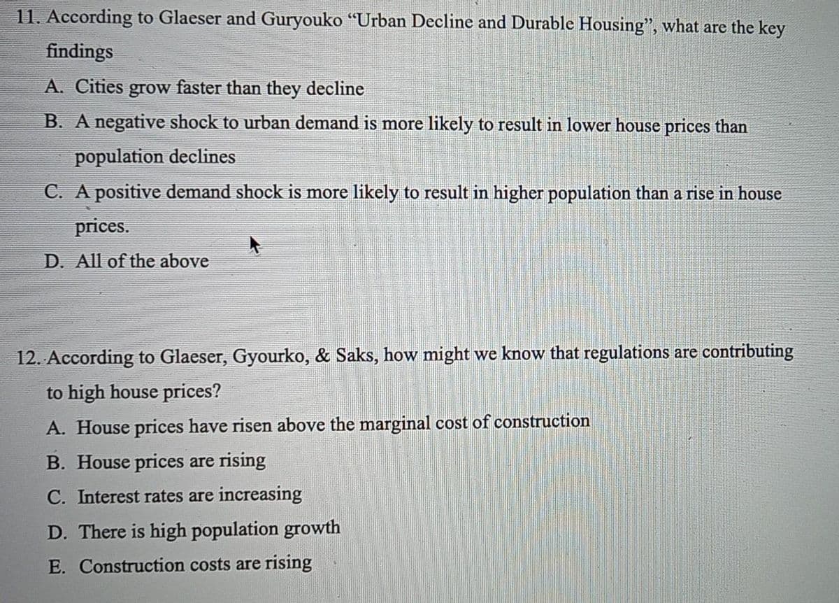 11. According to Glaeser and Guryouko "Urban Decline and Durable Housing", what are the key
findings
A. Cities grow faster than they decline
B. A negative shock to urban demand is more likely to result in lower house prices than
population declines
C. A positive demand shock is more likely to result in higher population than a rise in house
prices.
D. All of the above
12. According to Glaeser, Gyourko, & Saks, how might we know that regulations are contributing
to high house prices?
A. House prices have risen above the marginal cost of construction
B. House prices are rising
C. Interest rates are increasing
D. There is high population growth
E. Construction costs are rising
