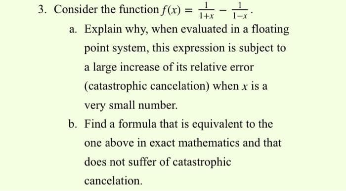 3. Consider the function f(x) = r - :
1+x
1-x
a. Explain why, when evaluated in a floating
point system, this expression is subject to
a large increase of its relative error
(catastrophic cancelation) when x is a
very small number.
b. Find a formula that is equivalent to the
one above in exact mathematics and that
does not suffer of catastrophic
cancelation.
