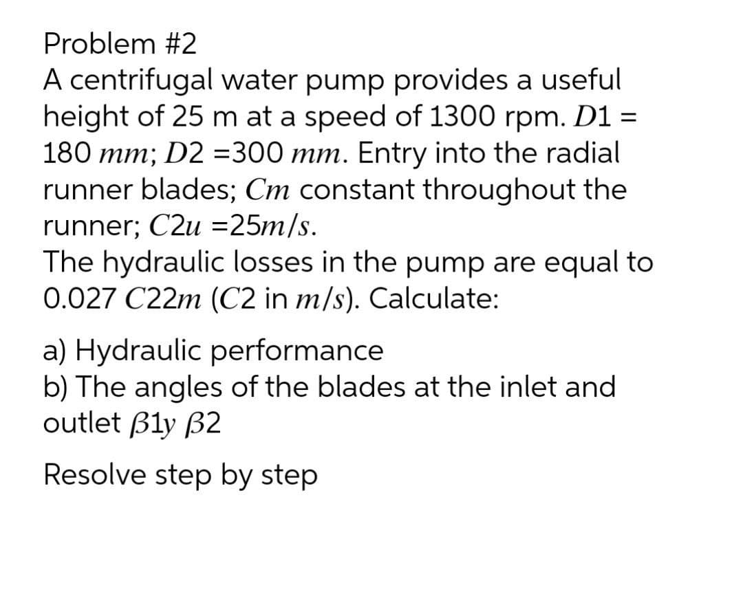 Problem #2
A centrifugal water pump provides a useful
height of 25 m at a speed of 1300 rpm. D1 =
180 mm; D2 =300 mm. Entry into the radial
runner blades; Cm constant throughout the
runner; C2u =25m/s.
The hydraulic losses in the pump are equal to
0.027 C22m (C2 in m/s). Calculate:
a) Hydraulic performance
b) The angles of the blades at the inlet and
outlet Bly B2
Resolve step by step
