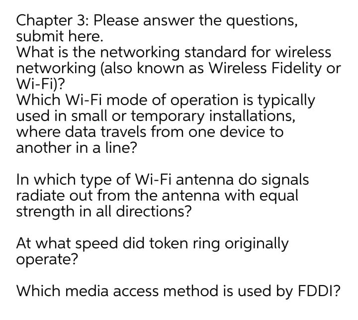 Chapter 3: Please answer the questions,
submit here.
What is the networking standard for wireless
networking (also known as Wireless Fidelity or
Wi-Fi)?
Which Wi-Fi mode of operation is typically
used in small or temporary installations,
where data travels from one device to
another in a line?
In which type of Wi-Fi antenna do signals
radiate out from the antenna with equal
strength in all directions?
At what speed did token ring originally
operate?
Which media access method is used by FDDI?
