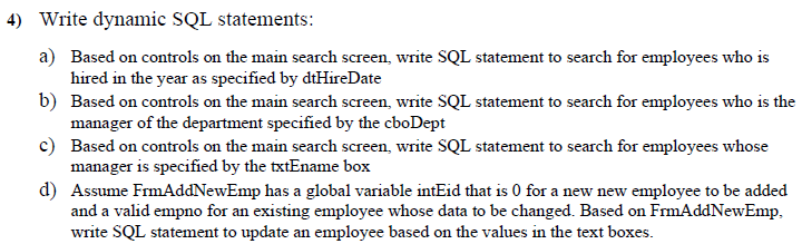 4) Write dynamic SQL statements:
a) Based on controls on the main search screen, write SQL statement to search for employees who is
hired in the year as specified by dtHireDate
b) Based on controls on the main search screen, write SQL statement to search for employees who is the
manager of the department specified by the cboDept
c) Based on controls on the main search screen, write SQL statement to search for employees whose
manager is specified by the txtEname box
d) Assume FrmAddNewEmp has a global variable intEid that is 0 for a new new employee to be added
and a valid empno for an existing employee whose data to be changed. Based on FrmAddNewEmp,
write SQL statement to update an employee based on the values in the text boxes.
